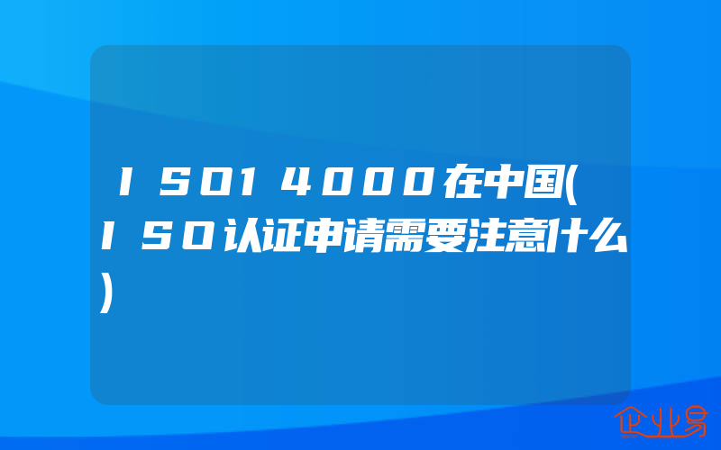 ISO14000在中国(ISO认证申请需要注意什么)