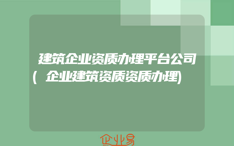 建筑企业资质办理平台公司(企业建筑资质资质办理)