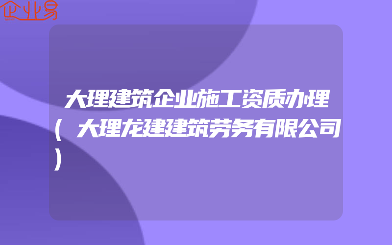 大理建筑企业施工资质办理(大理龙建建筑劳务有限公司)