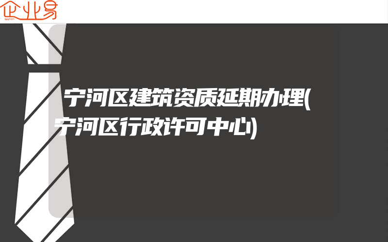 宁河区建筑资质延期办理(宁河区行政许可中心)