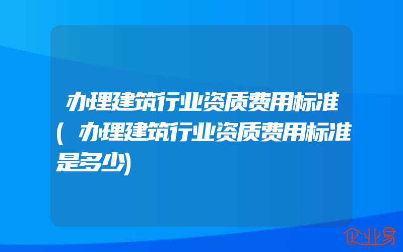 办理建筑行业资质费用标准(办理建筑行业资质费用标准是多少)