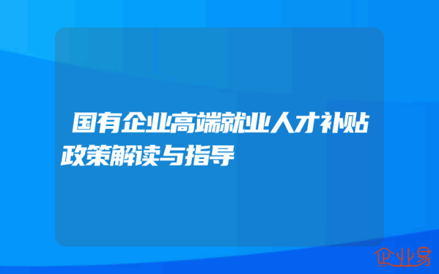 国有企业高端就业人才补贴政策解读与指导