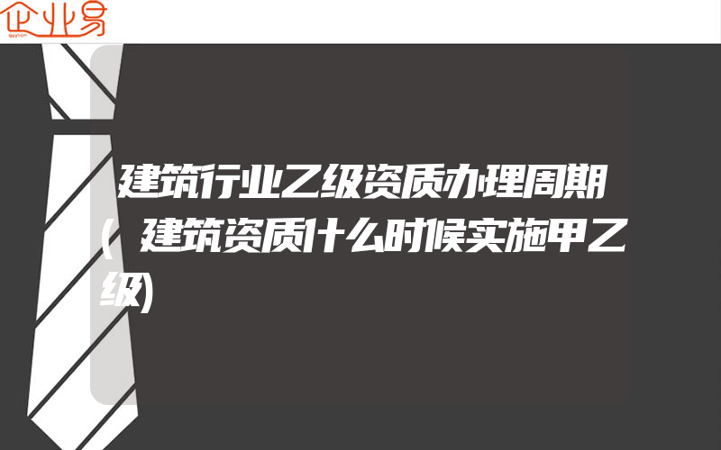 建筑行业乙级资质办理周期(建筑资质什么时候实施甲乙级)