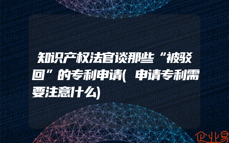 知识产权法官谈那些“被驳回”的专利申请(申请专利需要注意什么)