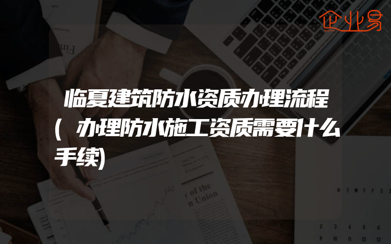 临夏建筑防水资质办理流程(办理防水施工资质需要什么手续)