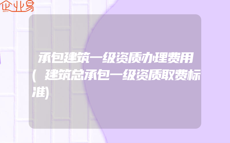 承包建筑一级资质办理费用(建筑总承包一级资质取费标准)