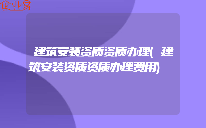 建筑安装资质资质办理(建筑安装资质资质办理费用)