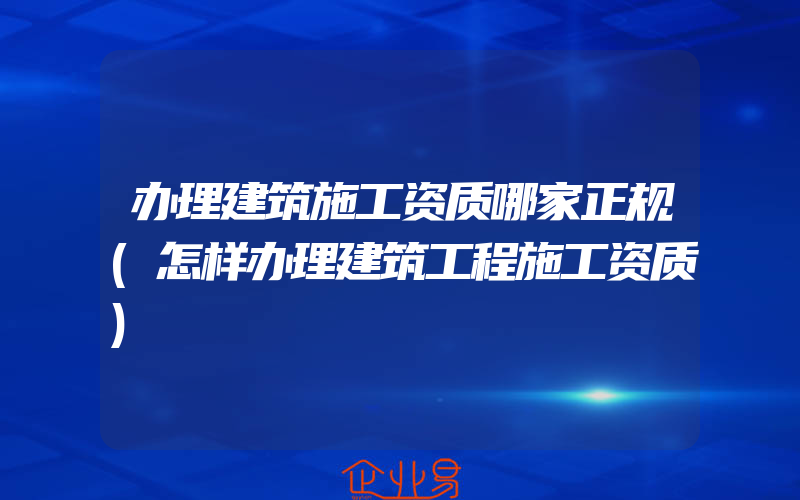 办理建筑施工资质哪家正规(怎样办理建筑工程施工资质)