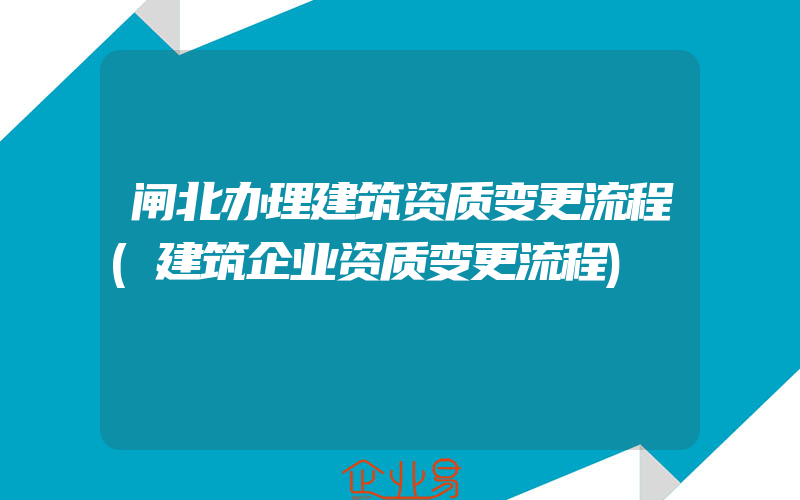 闸北办理建筑资质变更流程(建筑企业资质变更流程)