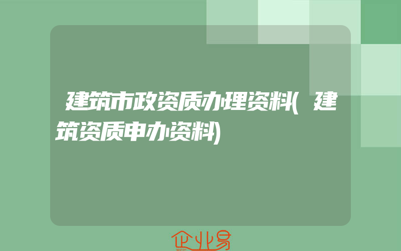 建筑市政资质办理资料(建筑资质申办资料)