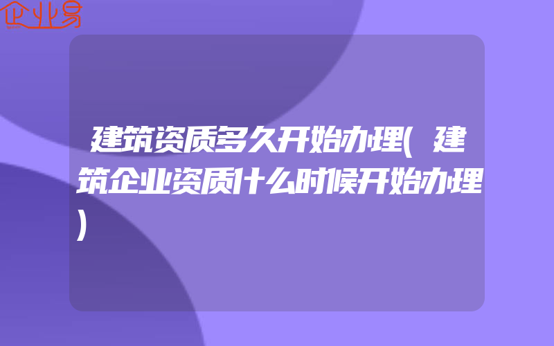 建筑资质多久开始办理(建筑企业资质什么时候开始办理)