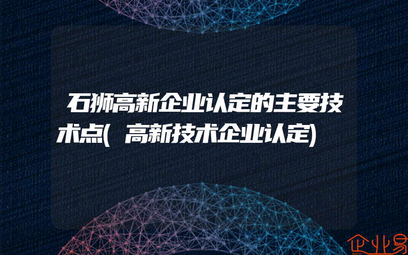 石狮高新企业认定的主要技术点(高新技术企业认定)