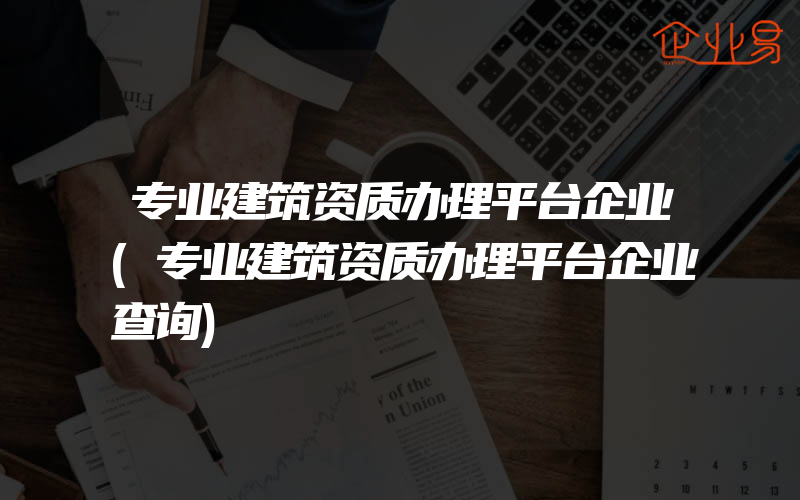 专业建筑资质办理平台企业(专业建筑资质办理平台企业查询)