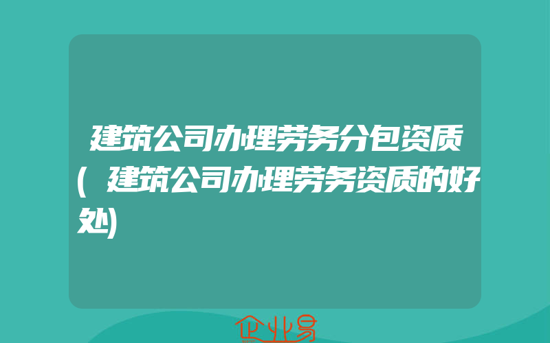 建筑公司办理劳务分包资质(建筑公司办理劳务资质的好处)