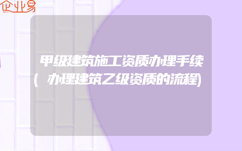 甲级建筑施工资质办理手续(办理建筑乙级资质的流程)