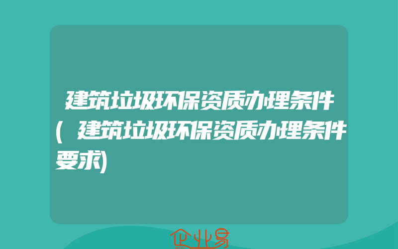 建筑垃圾环保资质办理条件(建筑垃圾环保资质办理条件要求)