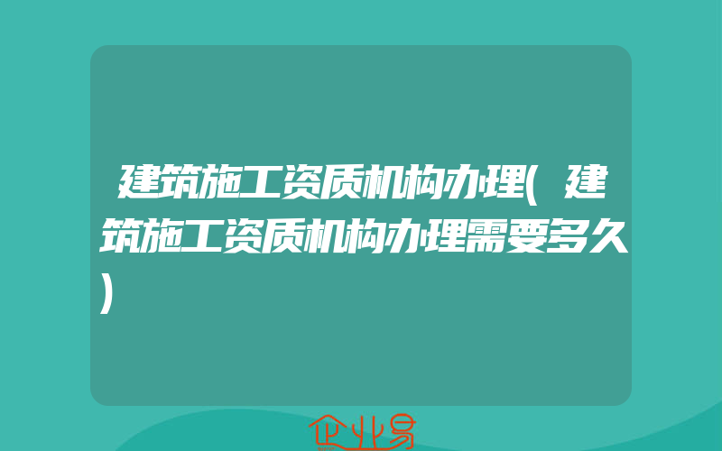 建筑施工资质机构办理(建筑施工资质机构办理需要多久)