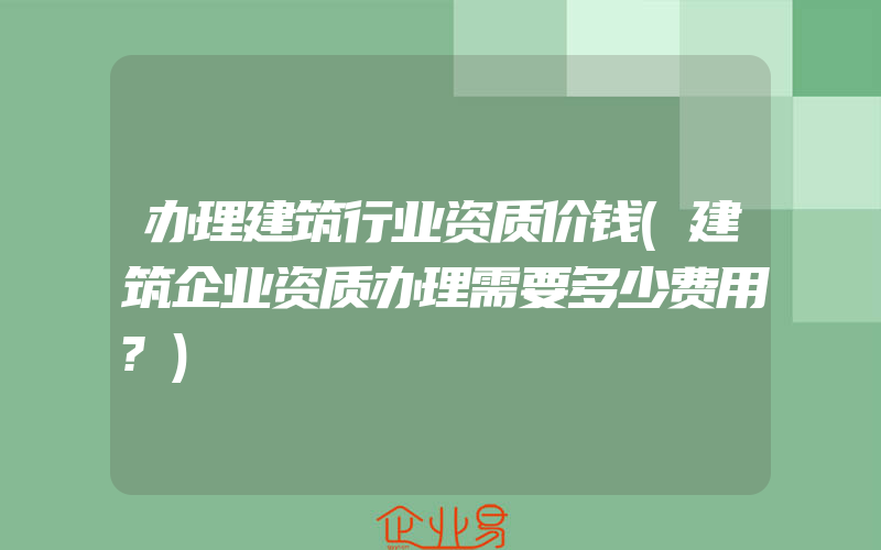 办理建筑行业资质价钱(建筑企业资质办理需要多少费用?)