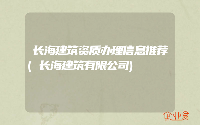 长海建筑资质办理信息推荐(长海建筑有限公司)