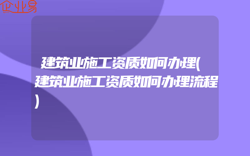 建筑业施工资质如何办理(建筑业施工资质如何办理流程)