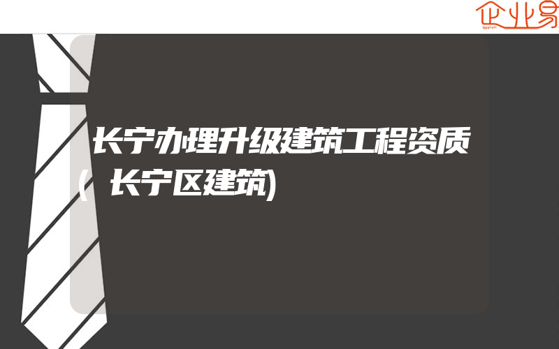 长宁办理升级建筑工程资质(长宁区建筑)