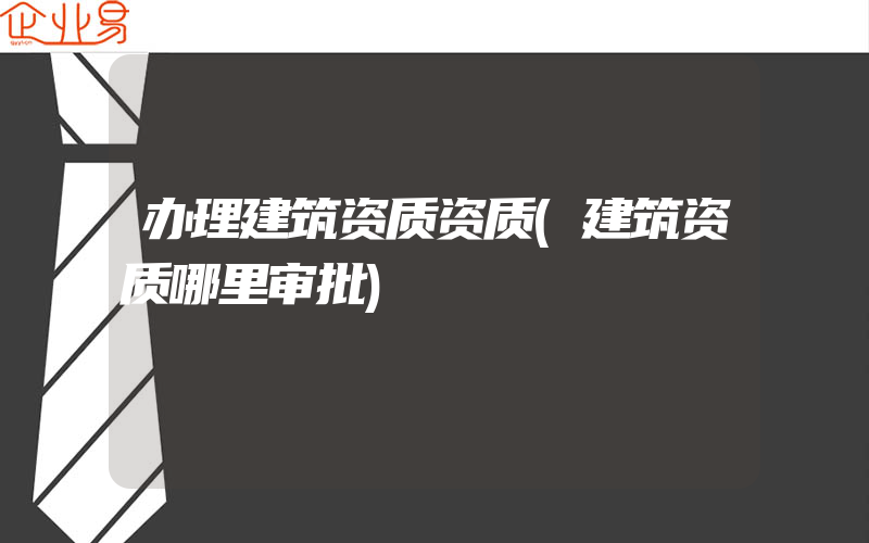 办理建筑资质资质(建筑资质哪里审批)