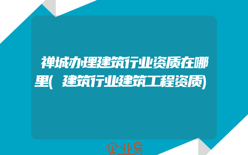 禅城办理建筑行业资质在哪里(建筑行业建筑工程资质)