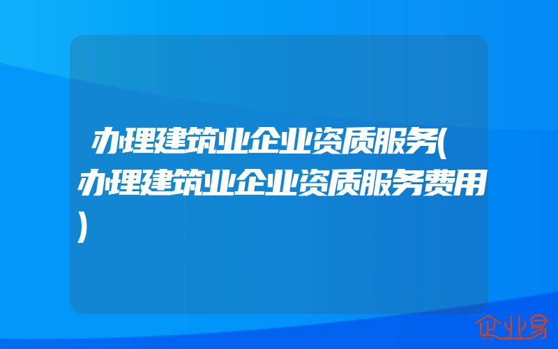 办理建筑业企业资质服务(办理建筑业企业资质服务费用)