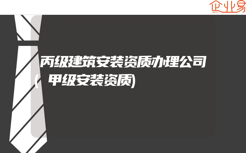 丙级建筑安装资质办理公司(甲级安装资质)