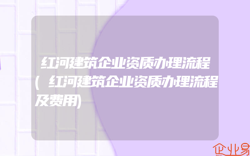 红河建筑企业资质办理流程(红河建筑企业资质办理流程及费用)