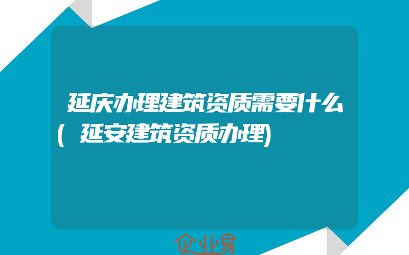 延庆办理建筑资质需要什么(延安建筑资质办理)