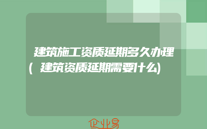 建筑施工资质延期多久办理(建筑资质延期需要什么)