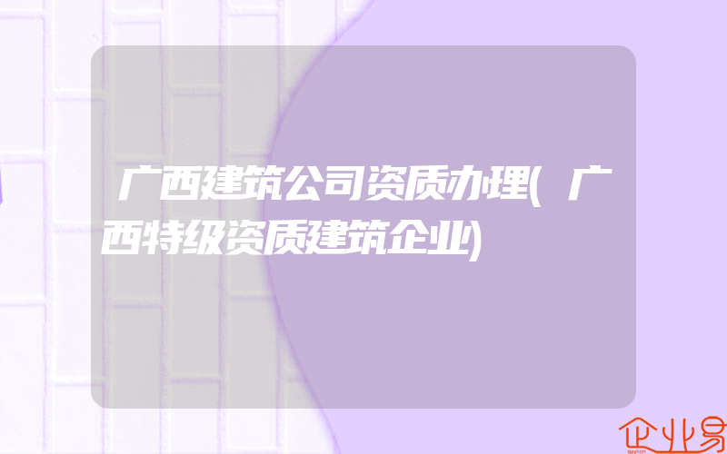 广西建筑公司资质办理(广西特级资质建筑企业)