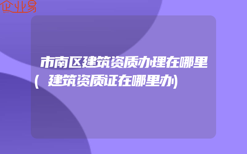 市南区建筑资质办理在哪里(建筑资质证在哪里办)