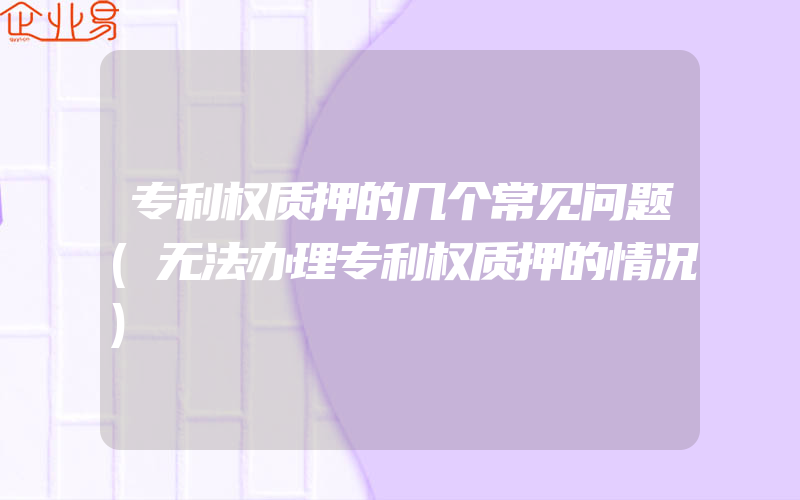 专利权质押的几个常见问题(无法办理专利权质押的情况)