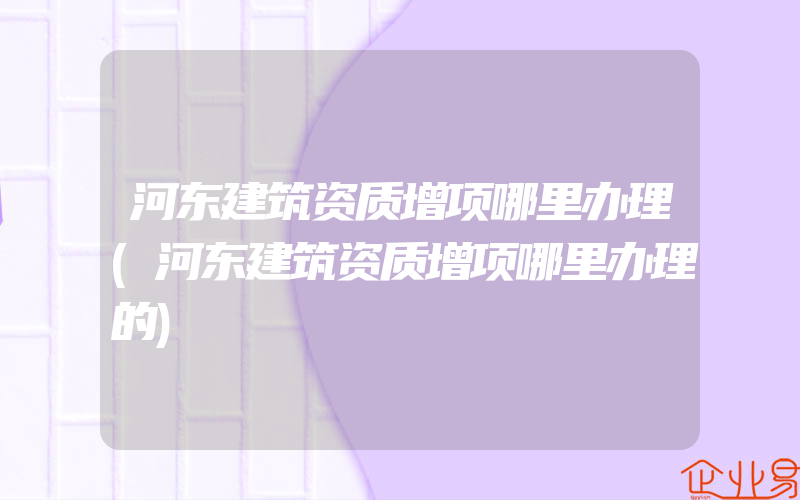 河东建筑资质增项哪里办理(河东建筑资质增项哪里办理的)