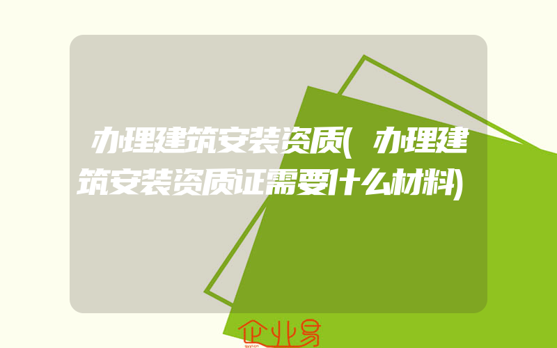 办理建筑安装资质(办理建筑安装资质证需要什么材料)