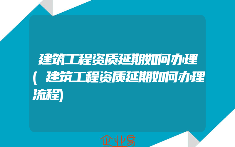 建筑工程资质延期如何办理(建筑工程资质延期如何办理流程)