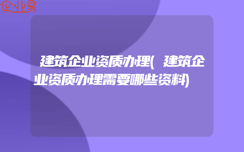 建筑企业资质办理(建筑企业资质办理需要哪些资料)