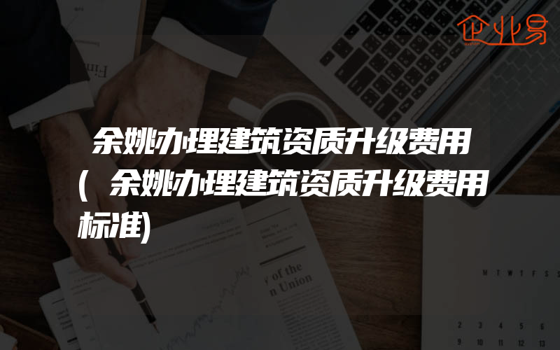 余姚办理建筑资质升级费用(余姚办理建筑资质升级费用标准)