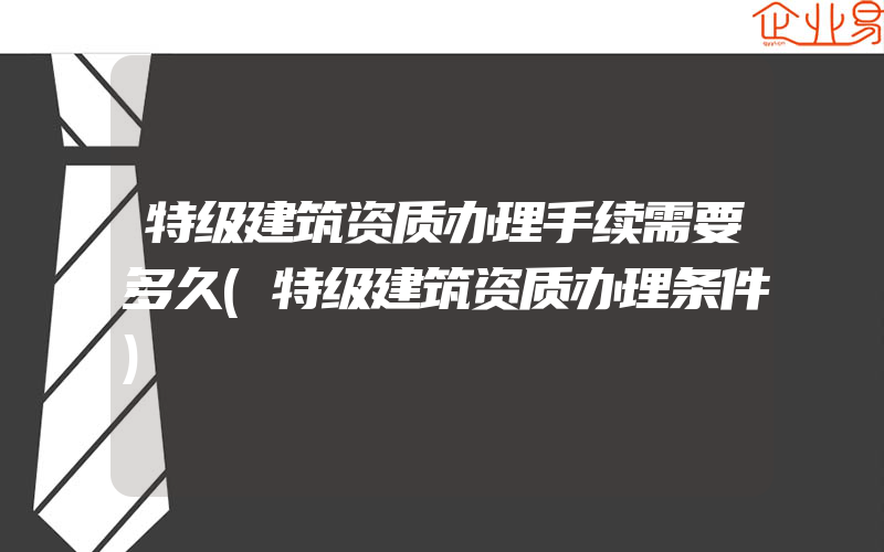 特级建筑资质办理手续需要多久(特级建筑资质办理条件)