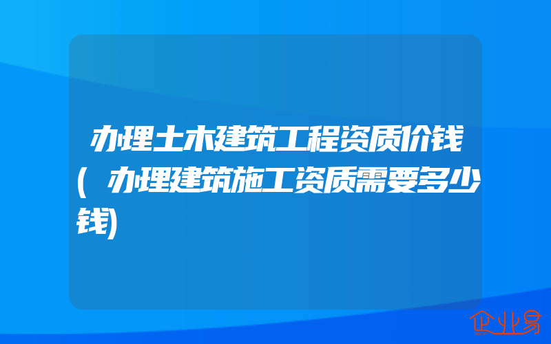 办理土木建筑工程资质价钱(办理建筑施工资质需要多少钱)