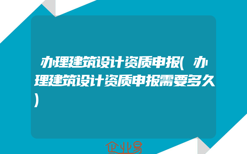 办理建筑设计资质申报(办理建筑设计资质申报需要多久)