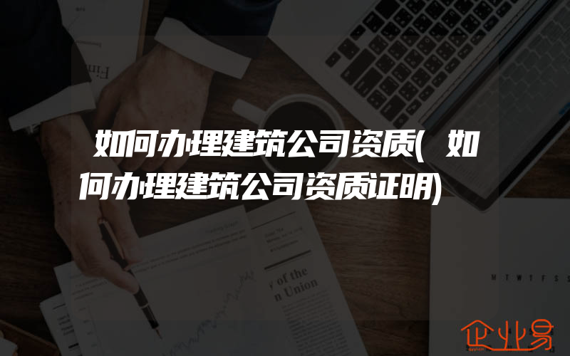 如何办理建筑公司资质(如何办理建筑公司资质证明)