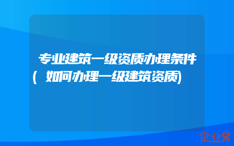 专业建筑一级资质办理条件(如何办理一级建筑资质)