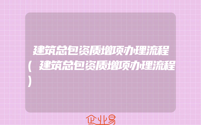 建筑总包资质增项办理流程(建筑总包资质增项办理流程)