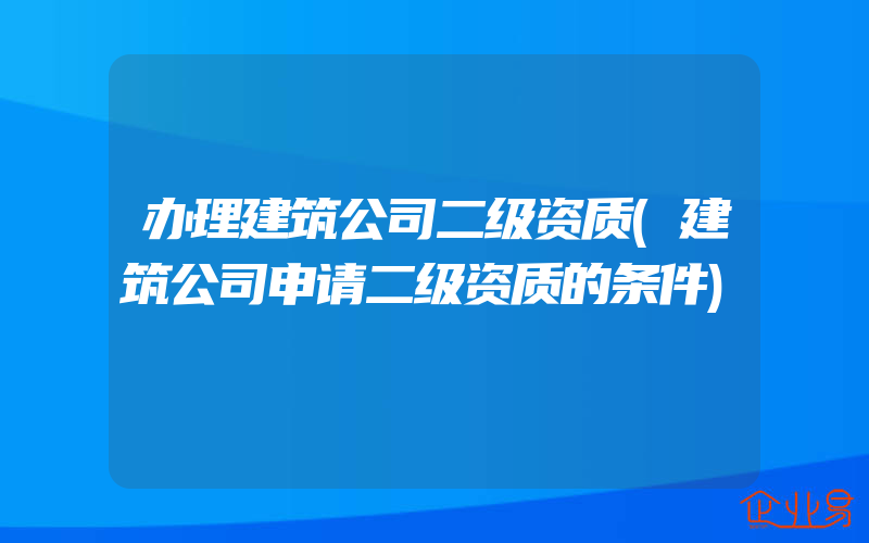 办理建筑公司二级资质(建筑公司申请二级资质的条件)