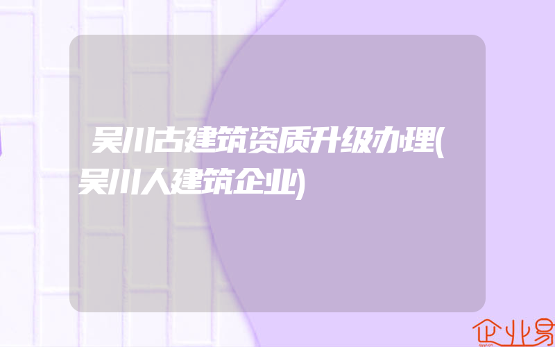 吴川古建筑资质升级办理(吴川人建筑企业)