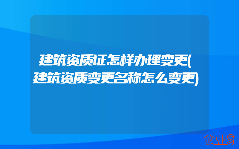 建筑资质证怎样办理变更(建筑资质变更名称怎么变更)