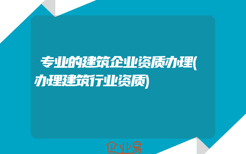 专业的建筑企业资质办理(办理建筑行业资质)